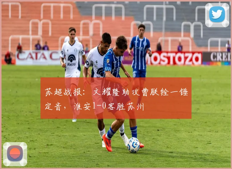 苏超战报：文耀隆助攻曹朕铨一锤定音，淮安1-0客胜苏州
