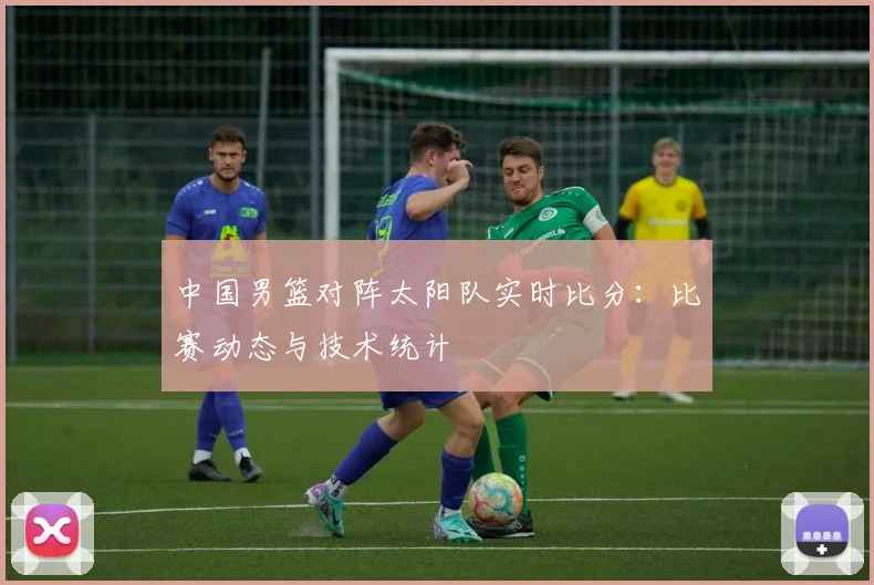 中国男篮对阵太阳队实时比分:比赛动态与技术统计