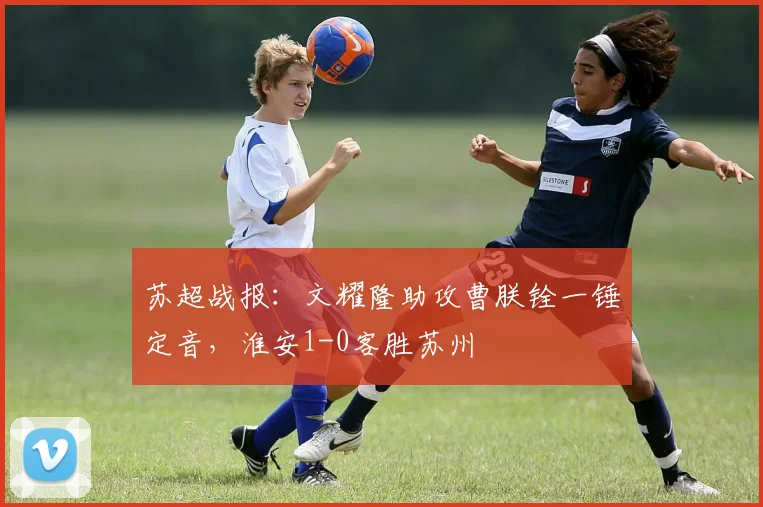 苏超战报:文耀隆助攻曹朕铨一锤定音,淮安1-0客胜苏州