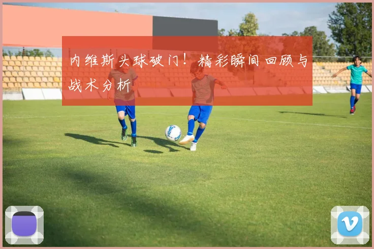 内维斯头球破门!精彩瞬间回顾与战术分析