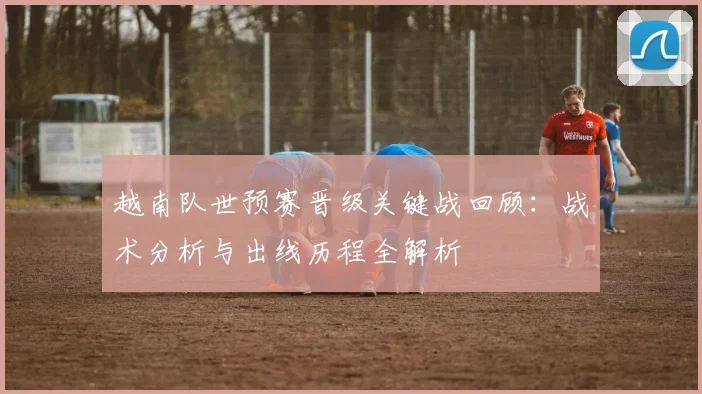 越南队世预赛晋级关键战回顾：战术分析与出线历程全解析