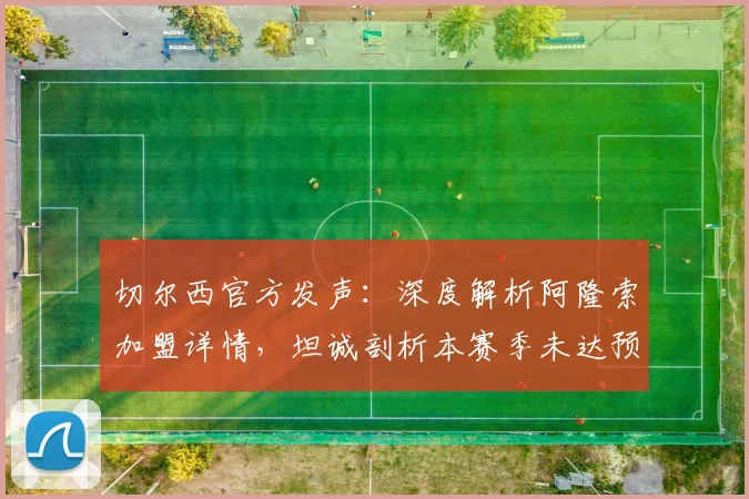 切尔西官方发声：深度解析阿隆索加盟详情，坦诚剖析本赛季未达预期的核心原因