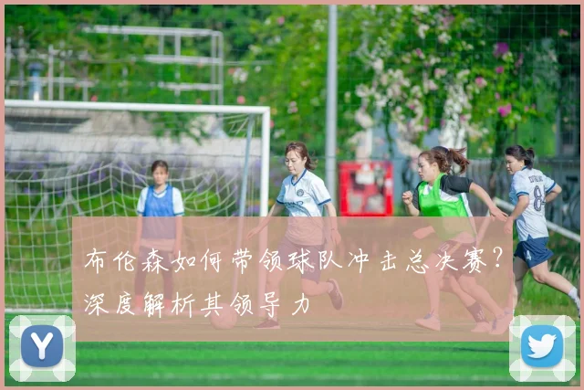 布伦森如何带领球队冲击总决赛?深度解析其领导力