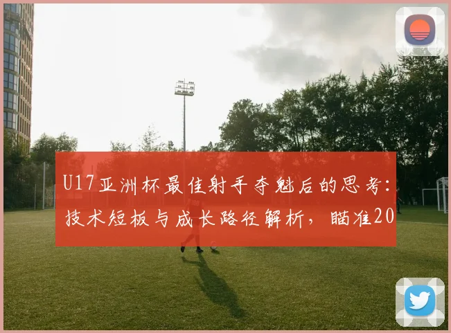 U17亚洲杯最佳射手夺魁后的思考:技术短板与成长路径解析,瞄准2026世界杯