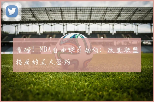 重磅!NBA自由球员动向:改变联盟格局的五大签约